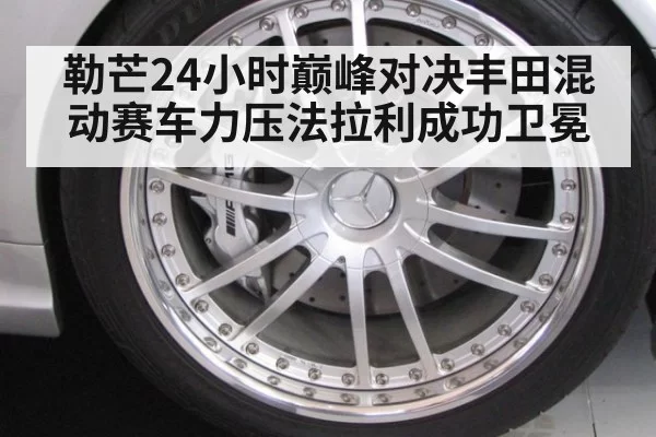 勒芒24小时巅峰对决丰田混动赛车力压法拉利成功卫冕