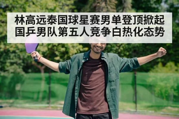 林高远泰国球星赛男单登顶掀起国乒男队第五人竞争白热化态势