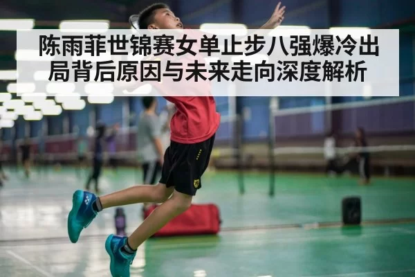 陈雨菲世锦赛女单止步八强爆冷出局背后原因与未来走向深度解析