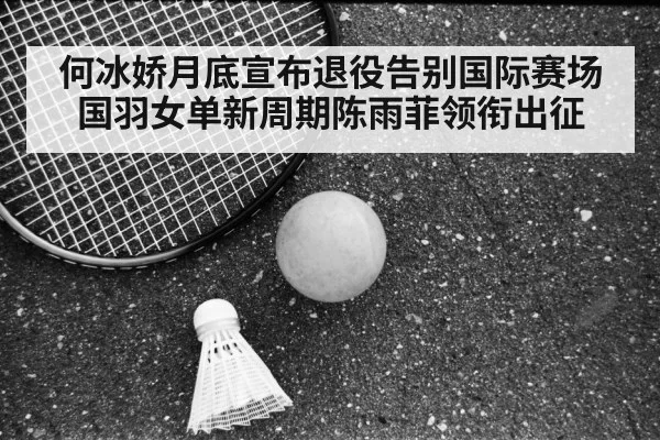 何冰娇月底宣布退役告别国际赛场国羽女单新周期陈雨菲领衔出征
