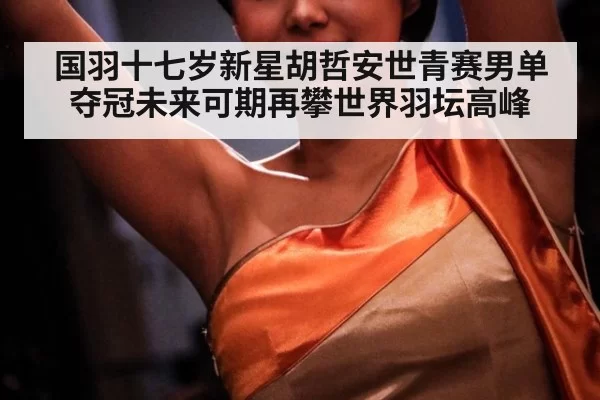 国羽十七岁新星胡哲安世青赛男单夺冠未来可期再攀世界羽坛高峰